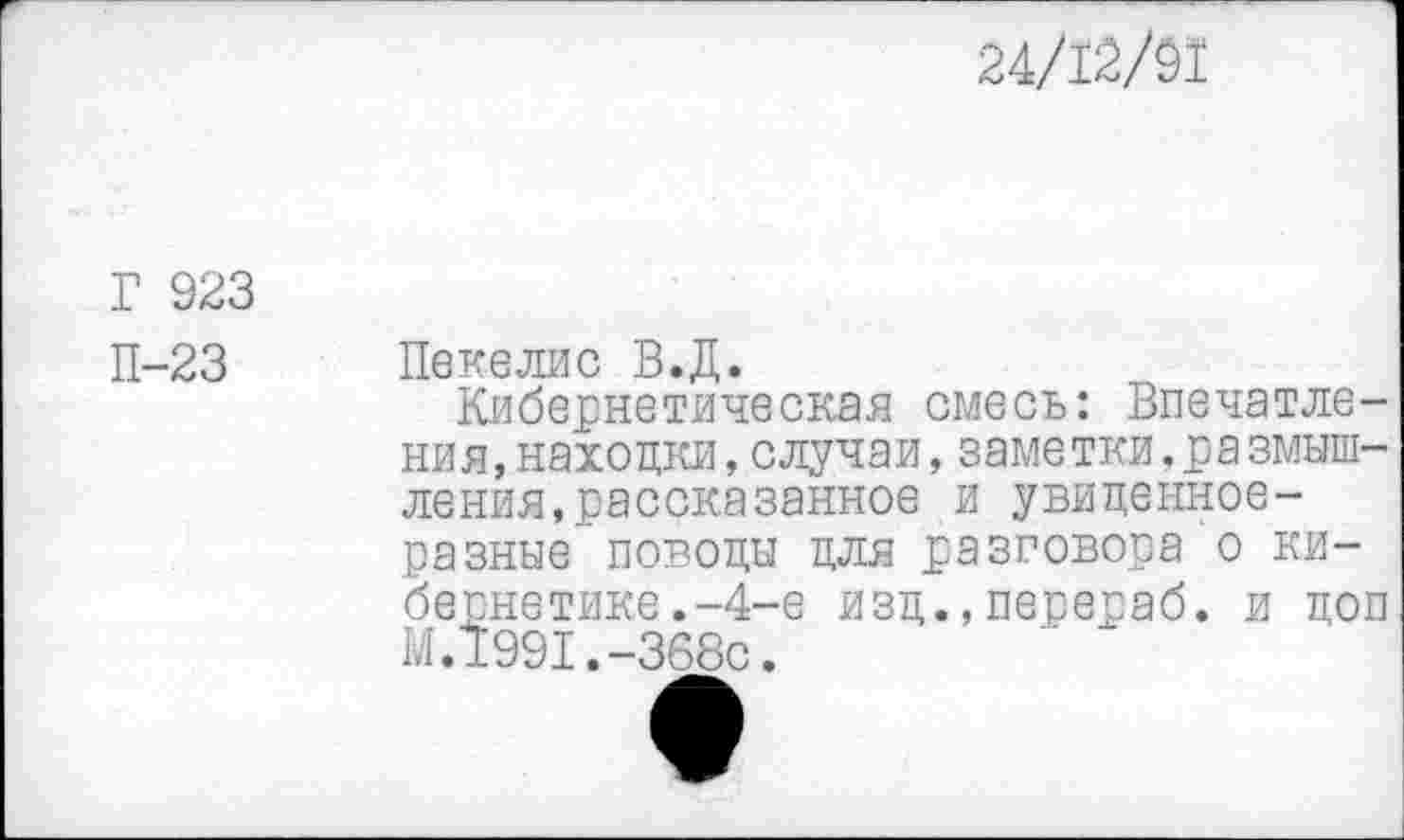 ﻿24/12/91
Г 923
П-23 Пекелис В.Д.
Кибернетическая смесь: Впечатления, находки,случаи,заметки,ра змыш-ления,рассказанное и увиденное-разные поводы для разговора о кибернетике . -4-е изд.,перераб. и доп М.1991.-368с.